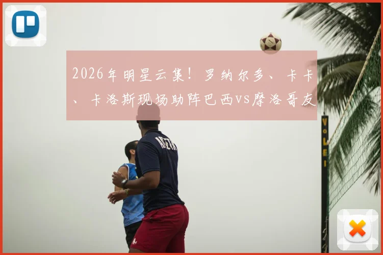 2026年明星云集！罗纳尔多、卡卡、卡洛斯现场助阵巴西vs摩洛哥友谊赛：观赛指南与门票攻略全解析
