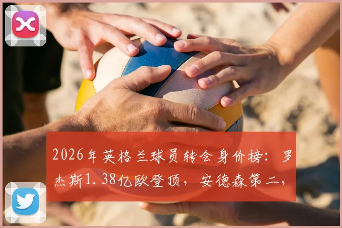 2026年英格兰球员转会身价榜:罗杰斯1.38亿欧登顶,安德森第二,附历史排名及球员分析