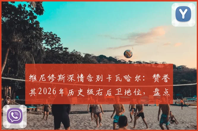 维尼修斯深情告别卡瓦哈尔：赞誉其2026年历史级右后卫地位，盘点皇马功勋右闸的五大高光时刻与传承意义