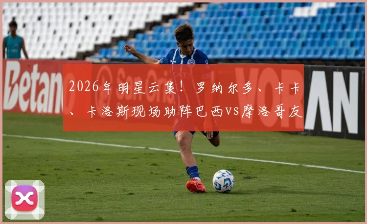 2026年明星云集！罗纳尔多、卡卡、卡洛斯现场助阵巴西vs摩洛哥友谊赛：观赛指南与门票攻略全解析